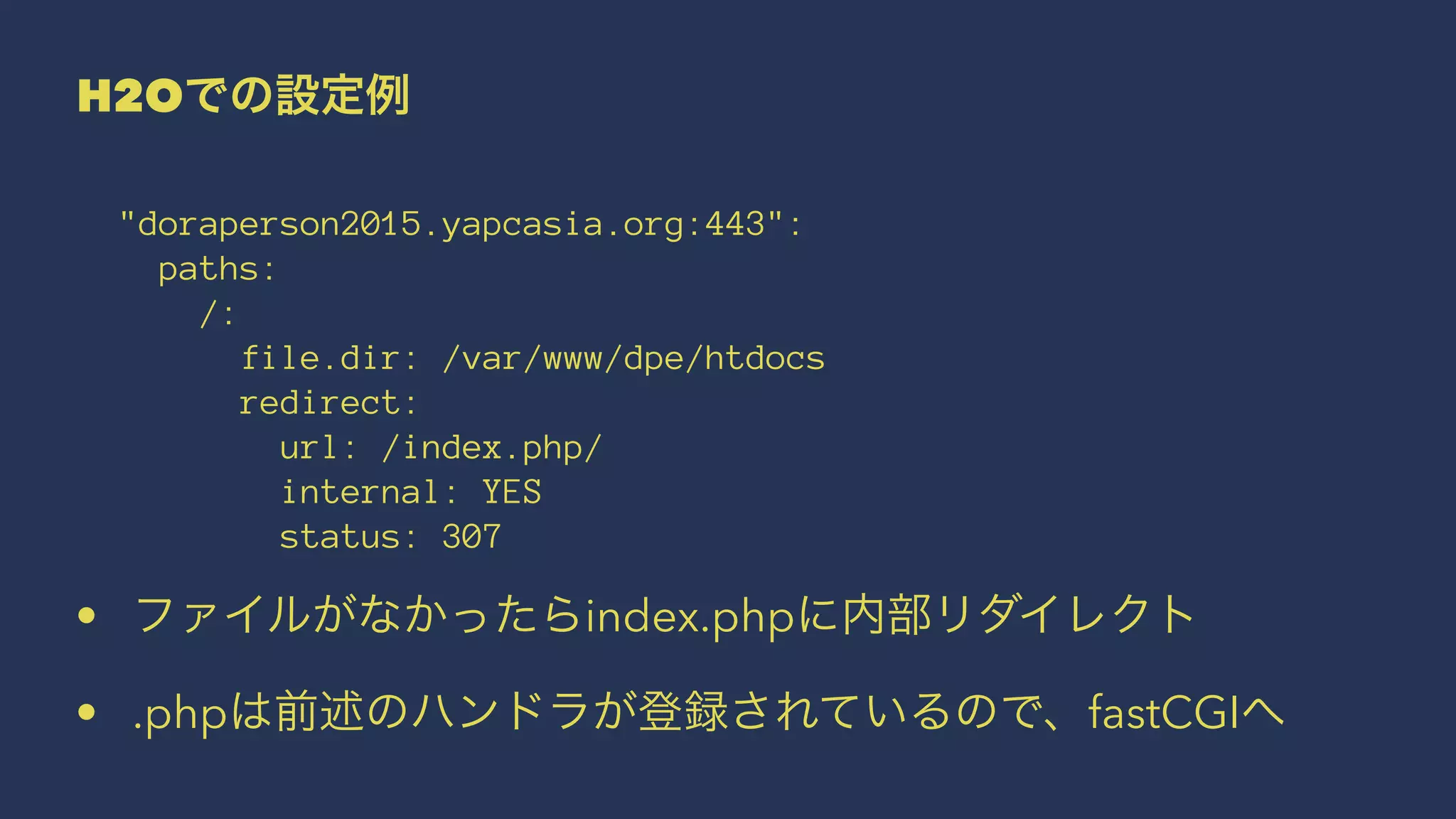 H2Oでの設定例
"doraperson2015.yapcasia.org:443":
paths:
/:
file.dir: /var/www/dpe/htdocs
redirect:
url: /index.php/
internal: YES
status: 307
• ファイルがなかったらindex.phpに内部リダイレクト
• .phpは前述のハンドラが登録されているので、fastCGIへ
 