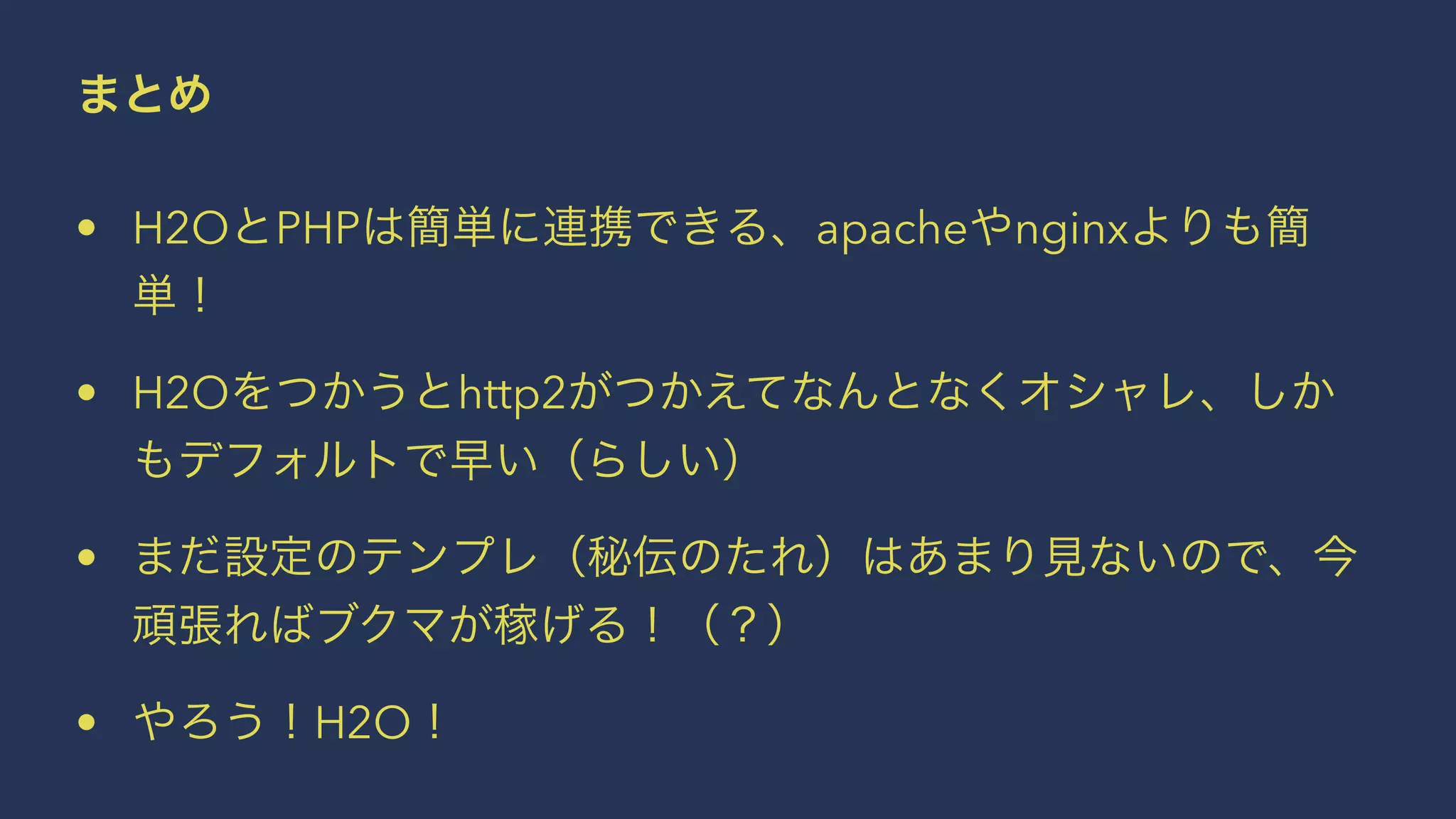 まとめ
• H2OとPHPは簡単に連携できる、apacheやnginxよりも簡
単！
• H2Oをつかうとhttp2がつかえてなんとなくオシャレ、しか
もデフォルトで早い（らしい）
• まだ設定のテンプレ（秘伝のたれ）はあまり見ないので、今
頑張ればブクマが稼げる！（？）
• やろう！H2O！
 