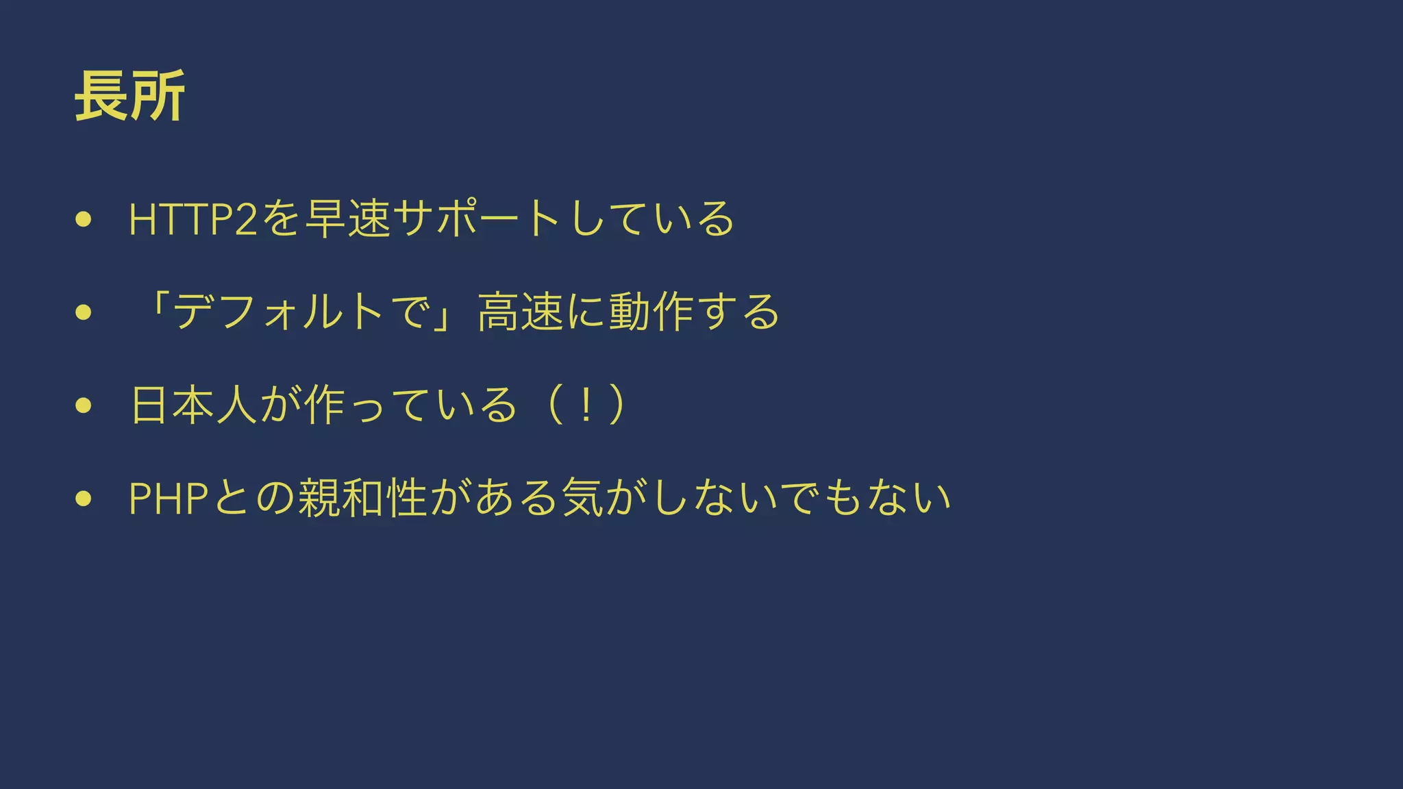 長所
• HTTP2を早速サポートしている
• 「デフォルトで」高速に動作する
• 日本人が作っている（！）
• PHPとの親和性がある気がしないでもない
 