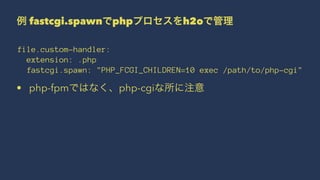 例 fastcgi.spawnでphpプロセスをh2oで管理
file.custom-handler:
extension: .php
fastcgi.spawn: "PHP_FCGI_CHILDREN=10 exec /path/to/php-cgi"
• php-fpmではなく、php-cgiな所に注意
 
