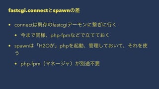 fastcgi.connectとspawnの差
• connectは既存のfastcgiデーモンに繋ぎに行く
• 今まで同様、php-fpmなどで立てておく
• spawnは「H2Oが」phpを起動、管理しておいて、それを使
う
• php-fpm（マネージャ）が別途不要
 