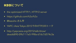 H2Oについて
• the optimized HTTP/1, HTTP/2 server
• https://github.com/h2o/h2o
• @kazuho さん作
• YAPC::Asia Tokyo 2015でのHTTP2のトーク
• http://yapcasia.org/2015/talk/show/
dead6890-09b7-11e5-998a-67dc7d574c3a
 
