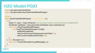 H2O Model POJO
import hex.genmodel.GenModel;
import hex.genmodel.easy.EasyPredictModelWrapper;
@Bean
public EasyPredictModelWrapper listenModeModel() {
try {
Class<?> clazz = Class.forName("com.frauctive.model.FrauctiveRandomForestModel");
GenModel rawModel = (hex.genmodel.GenModel) clazz.newInstance();
return new EasyPredictModelWrapper(
new EasyPredictModelWrapper.Config()
.setModel(rawModel)
.setConvertUnknownCategoricalLevelsToNa(true)
.setConvertInvalidNumbersToNa(true)
);
} catch (Exception e) {
throw new FrauctiveException(e.getMessage(), e);
}
}
 