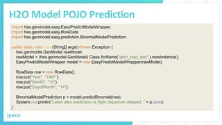 H2O Model POJO Prediction
import hex.genmodel.easy.EasyPredictModelWrapper;
import hex.genmodel.easy.RowData;
import hex.genmodel.easy.prediction.BinomialModelPrediction;
public static void main(String[] args) throws Exception {
hex.genmodel.GenModel rawModel;
rawModel = (hex.genmodel.GenModel) Class.forName("gbm_pojo_test";).newInstance();
EasyPredictModelWrapper model = new EasyPredictModelWrapper(rawModel);
RowData row = new RowData();
row.put("Year", "1987");
row.put("Month", "10");
row.put("DayofMonth", "14");
BinomialModelPrediction p = model.predictBinomial(row);
System.out.println("Label (aka prediction) is flight departure delayed: " + p.label);
}
 