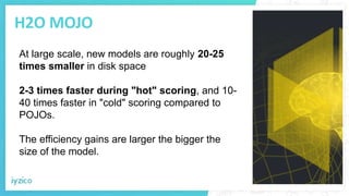 H2O MOJO
At large scale, new models are roughly 20-25
times smaller in disk space
2-3 times faster during "hot" scoring, and 10-
40 times faster in "cold" scoring compared to
POJOs.
The efficiency gains are larger the bigger the
size of the model.
 