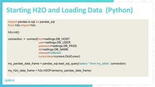 Starting H2O and Loading Data (Python)
import pandas.io.sql as pandas_sql
from h2o import h2o
h2o.init()
connection = connect(host=settings.DB_HOST,
user=settings.DB_USER,
password=settings.DB_PASS,
db=settings.DB_NAME,
charset='utf8mb4',
cursorclass=cursors.DictCursor)
my_pandas_data_frame = pandas_sql.read_sql_query('select * from my_table', connection)
my_h2o_data_frame = h2o.H2OFrame(my_pandas_data_frame)
 