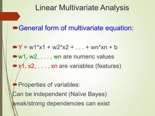 Linear Multivariate Analysis
General form of multivariate equation:
Y = w1*x1 + w2*x2 + . . . + wn*xn + b
w1, w2, . . . , wn are numeric values
x1, x2, . . . , xn are variables (features)
Properties of variables:
Can be independent (Naïve Bayes)
weak/strong dependencies can exist
 