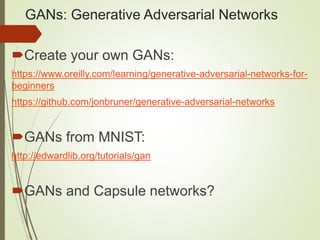 GANs: Generative Adversarial Networks
Create your own GANs:
https://www.oreilly.com/learning/generative-adversarial-networks-for-
beginners
https://github.com/jonbruner/generative-adversarial-networks
GANs from MNIST:
http://edwardlib.org/tutorials/gan
GANs and Capsule networks?
 
