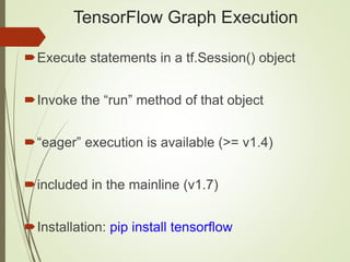 TensorFlow Graph Execution
Execute statements in a tf.Session() object
Invoke the “run” method of that object
“eager” execution is available (>= v1.4)
included in the mainline (v1.7)
Installation: pip install tensorflow
 