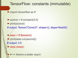 TensorFlow: constants (immutable)
 import tensorflow as tf
 aconst = tf.constant(3.0)
 print(aconst)
# output: Tensor("Const:0", shape=(), dtype=float32)
 sess = tf.Session()
 print(sess.run(aconst))
# output: 3.0
 sess.close()
 # => there's a better way
 