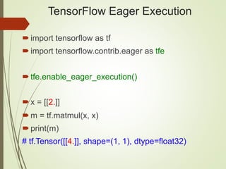 TensorFlow Eager Execution
import tensorflow as tf
import tensorflow.contrib.eager as tfe
tfe.enable_eager_execution()
x = [[2.]]
m = tf.matmul(x, x)
print(m)
# tf.Tensor([[4.]], shape=(1, 1), dtype=float32)
 