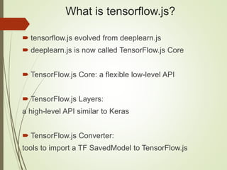 What is tensorflow.js?
 tensorflow.js evolved from deeplearn.js
 deeplearn.js is now called TensorFlow.js Core
 TensorFlow.js Core: a flexible low-level API
 TensorFlow.js Layers:
a high-level API similar to Keras
 TensorFlow.js Converter:
tools to import a TF SavedModel to TensorFlow.js
 