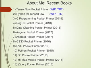 About Me: Recent Books
1) TensorFlow Pocket Primer (WIP: TR?)
2) Python for TensorFlow (WIP: TR?)
3) C Programming Pocket Primer (2019)
4) RegEx Pocket Primer (2018)
5) Data Cleaning Pocket Primer (2018)
6) Angular Pocket Primer (2017)
7) Android Pocket Primer (2017)
8) CSS3 Pocket Primer (2016)
9) SVG Pocket Primer (2016)
10) Python Pocket Primer (2015)
11) D3 Pocket Primer (2015)
12) HTML5 Mobile Pocket Primer (2014)
13) jQuery Pocket Primer (2013)
 