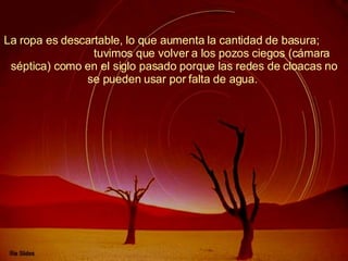 La ropa es descartable, lo que aumenta la cantidad de basura;  tuvimos que volver a los pozos ciegos (cámara séptica) como en el siglo pasado porque las redes de cloacas no se pueden usar por falta de agua.  