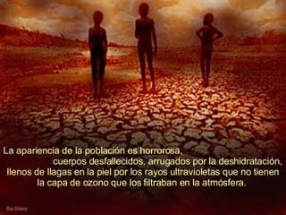 La apariencia de la población es horrorosa,  cuerpos desfallecidos, arrugados por la deshidratación, llenos de llagas en la piel por los rayos ultravioletas que no tienen la capa de ozono que los filtraban en la atmósfera.  