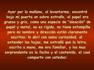 Ayer por la mañana, al levantarme, encontré bajo mi puerta un sobre extraño, el papel era grueso y gris, como una especie de "aleación" de  papel y metal, no es rígido, no tiene estampilla pero mi nombre y dirección están claramente escritos; lo abrí con suma curiosidad, al  extender las hojas, me extrañó que la letra, escrita a mano, me era familiar, y los mas sorprendente es la fecha y el contenido, el cual comparto con ustedes: 