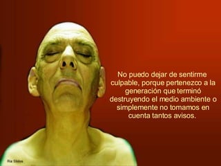 No puedo dejar de sentirme  culpable, porque pertenezco a la generación que terminó destruyendo el medio ambiente o simplemente no tomamos en cuenta tantos avisos.   