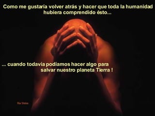Como me gustaría volver atrás y hacer que toda la humanidad hubiera comprendido ésto...   ... cuando todavía podíamos hacer algo para  salvar nuestro planeta Tierra !   