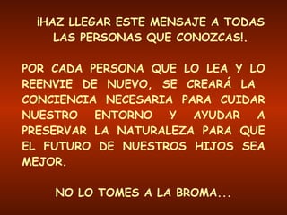 ¡HAZ LLEGAR ESTE MENSAJE A TODAS LAS PERSONAS QUE CONOZCAS!. POR CADA PERSONA QUE LO LEA Y LO REENVIE DE NUEVO, SE CREARÁ LA  CONCIENCIA NECESARIA PARA CUIDAR NUESTRO ENTORNO Y AYUDAR A PRESERVAR LA NATURALEZA PARA QUE EL FUTURO DE NUESTROS HIJOS SEA MEJOR. NO LO TOMES A LA BROMA... !!! ESTO ES UN ASUNTO MUY SERIO !!! 
