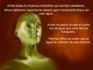 Antes todas la mujeres mostraban sus bonitas cabelleras.  Antes mi padre lavaba el coche con el agua que salía de una manguera.  Hoy los niños no creen que el agua se utilizaba de esa manera.   Ahora debemos raparnos la cabeza para mantenerla limpia sin usar agua.   