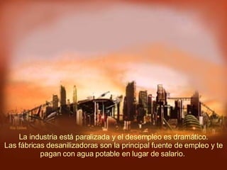   La industria está paralizada y el desempleo es dramático.  Las fábricas desanilizadoras son la principal fuente de empleo y te pagan con agua potable en lugar de salario.  