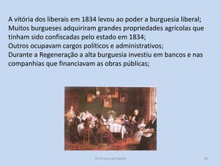H2 O caso português 10
A vitória dos liberais em 1834 levou ao poder a burguesia liberal;
Muitos burgueses adquiriram grandes propriedades agrícolas que
tinham sido confiscadas pelo estado em 1834;
Outros ocupavam cargos políticos e administrativos;
Durante a Regeneração a alta burguesia investiu em bancos e nas
companhias que financiavam as obras públicas;
 