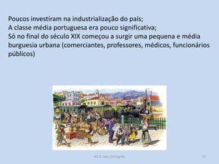 H2 O caso português 11
Poucos investiram na industrialização do país;
A classe média portuguesa era pouco significativa;
Só no final do século XIX começou a surgir uma pequena e média
burguesia urbana (comerciantes, professores, médicos, funcionários
públicos)
 