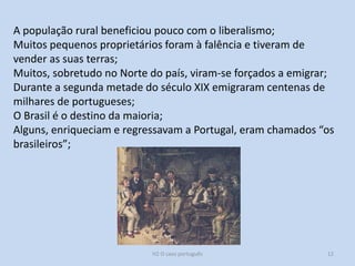 H2 O caso português 12
A população rural beneficiou pouco com o liberalismo;
Muitos pequenos proprietários foram à falência e tiveram de
vender as suas terras;
Muitos, sobretudo no Norte do país, viram-se forçados a emigrar;
Durante a segunda metade do século XIX emigraram centenas de
milhares de portugueses;
O Brasil é o destino da maioria;
Alguns, enriqueciam e regressavam a Portugal, eram chamados “os
brasileiros”;
 