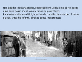 H2 O caso português 13
Nas cidades industrializadas, sobretudo em Lisboa e no porto, surge
uma nova classe social, os operários ou proletários;
Para estes a vida era difícil, horários de trabalho de mais de 12 horas
diárias, trabalho infantil, direitos quase inexistentes;
 