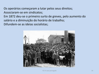 H2 O caso português 14
Os operários começaram a lutar pelos seus direitos;
Associaram-se em sindicatos;
Em 1872 deu-se o primeiro surto de greves, pelo aumento do
salário e a diminuição do horário de trabalho;
Difundem-se as ideias socialistas;
 