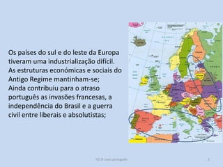 Os países do sul e do leste da Europa
tiveram uma industrialização difícil.
As estruturas económicas e sociais do
Antigo Regime mantinham-se;
Ainda contribuiu para o atraso
português as invasões francesas, a
independência do Brasil e a guerra
civil entre liberais e absolutistas;
H2 O caso português 2
 