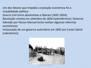 H2 O caso português 4
Um dos fatores que impedia a evolução económica foi a
instabilidade política:
Guerra civil entre absolutistas e liberais (1832-1834);
Revolução vintista em setembro de 1836 (setembrismo). Governo
liderado por Passos Manuel tenta realizar algumas reformas
económicas;
Instauração de um governo autoritário em 1842 por Costa Cabral
(cabralismo);
 
