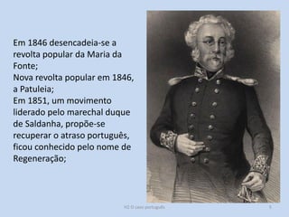 H2 O caso português 5
Em 1846 desencadeia-se a
revolta popular da Maria da
Fonte;
Nova revolta popular em 1846,
a Patuleia;
Em 1851, um movimento
liderado pelo marechal duque
de Saldanha, propõe-se
recuperar o atraso português,
ficou conhecido pelo nome de
Regeneração;
 