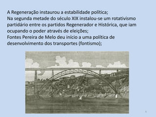 H2 O caso português 6
A Regeneração instaurou a estabilidade política;
Na segunda metade do século XIX instalou-se um rotativismo
partidário entre os partidos Regenerador e Histórica, que iam
ocupando o poder através de eleições;
Fontes Pereira de Melo deu início a uma política de
desenvolvimento dos transportes (fontismo);
 