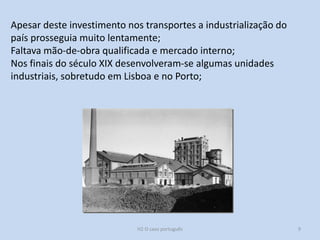 H2 O caso português 9
Apesar deste investimento nos transportes a industrialização do
país prosseguia muito lentamente;
Faltava mão-de-obra qualificada e mercado interno;
Nos finais do século XIX desenvolveram-se algumas unidades
industriais, sobretudo em Lisboa e no Porto;
 