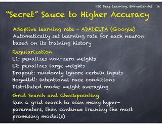 H2O Deep Learning, @ArnoCandel
Adaptive learning rate - ADADELTA (Google) 
Automatically set learning rate for each neuron
based on its training history
Grid Search and Checkpointing 
Run a grid search to scan many hyper-
parameters, then continue training the most
promising model(s)
Regularization 
L1: penalizes non-zero weights 
L2: penalizes large weights 
Dropout: randomly ignore certain inputs
Hogwild!: intentional race conditions
Distributed mode: weight averaging
16
“Secret” Sauce to Higher Accuracy
 