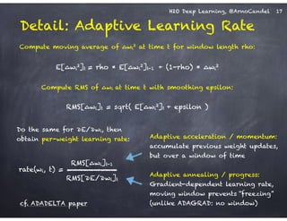 H2O Deep Learning, @ArnoCandel
Detail: Adaptive Learning Rate
!
Compute moving average of ∆wi
2 at time t for window length rho:
!
E[∆wi
2]t = rho * E[∆wi
2]t-1 + (1-rho) * ∆wi
2
!
Compute RMS of ∆wi at time t with smoothing epsilon:
!
RMS[∆wi]t = sqrt( E[∆wi
2]t + epsilon )
Adaptive annealing / progress:
Gradient-dependent learning rate,
moving window prevents “freezing”
(unlike ADAGRAD: no window)
Adaptive acceleration / momentum:
accumulate previous weight updates,
but over a window of time
RMS[∆wi]t-1
RMS[∂E/∂wi]t
rate(wi, t) =
Do the same for ∂E/∂wi, then
obtain per-weight learning rate:
cf. ADADELTA paper
17
 