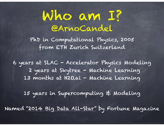 Who am I?
PhD in Computational Physics, 2005 
from ETH Zurich Switzerland
!
6 years at SLAC - Accelerator Physics Modeling
2 years at Skytree - Machine Learning
13 months at H2O.ai - Machine Learning
!
15 years in Supercomputing & Modeling
!
Named “2014 Big Data All-Star” by Fortune Magazine
!
@ArnoCandel
 