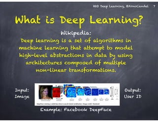 H2O Deep Learning, @ArnoCandel
Wikipedia: 
Deep learning is a set of algorithms in
machine learning that attempt to model
high-level abstractions in data by using
architectures composed of multiple  
non-linear transformations.
What is Deep Learning?
Input: 
Image
Output: 
User ID
7
Example: Facebook DeepFace
 