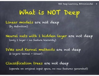 H2O Deep Learning, @ArnoCandel
What is NOT Deep
Linear models are not deep
(by definition)
!
Neural nets with 1 hidden layer are not deep
(only 1 layer - no feature hierarchy)
!
SVMs and Kernel methods are not deep
(2 layers: kernel + linear)
!
Classification trees are not deep
(operate on original input space, no new features generated)
8
 