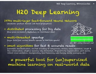 H2O Deep Learning, @ArnoCandel
1970s multi-layer feed-forward Neural Network
(stochastic gradient descent with back-propagation)
!
+ distributed processing for big data
(fine-grain in-memory MapReduce on distributed data)
!
+ multi-threaded speedup
(async fork/join worker threads operate at FORTRAN speeds)
!
+ smart algorithms for fast & accurate results
(automatic standardization, one-hot encoding of categoricals, missing value imputation, weight &
bias initialization, adaptive learning rate, momentum, dropout/l1/L2 regularization, grid search,  
N-fold cross-validation, checkpointing, load balancing, auto-tuning, model averaging, etc.)
!
= powerful tool for (un)supervised
machine learning on real-world data
H2O Deep Learning
9
all 320 cores maxed out
 