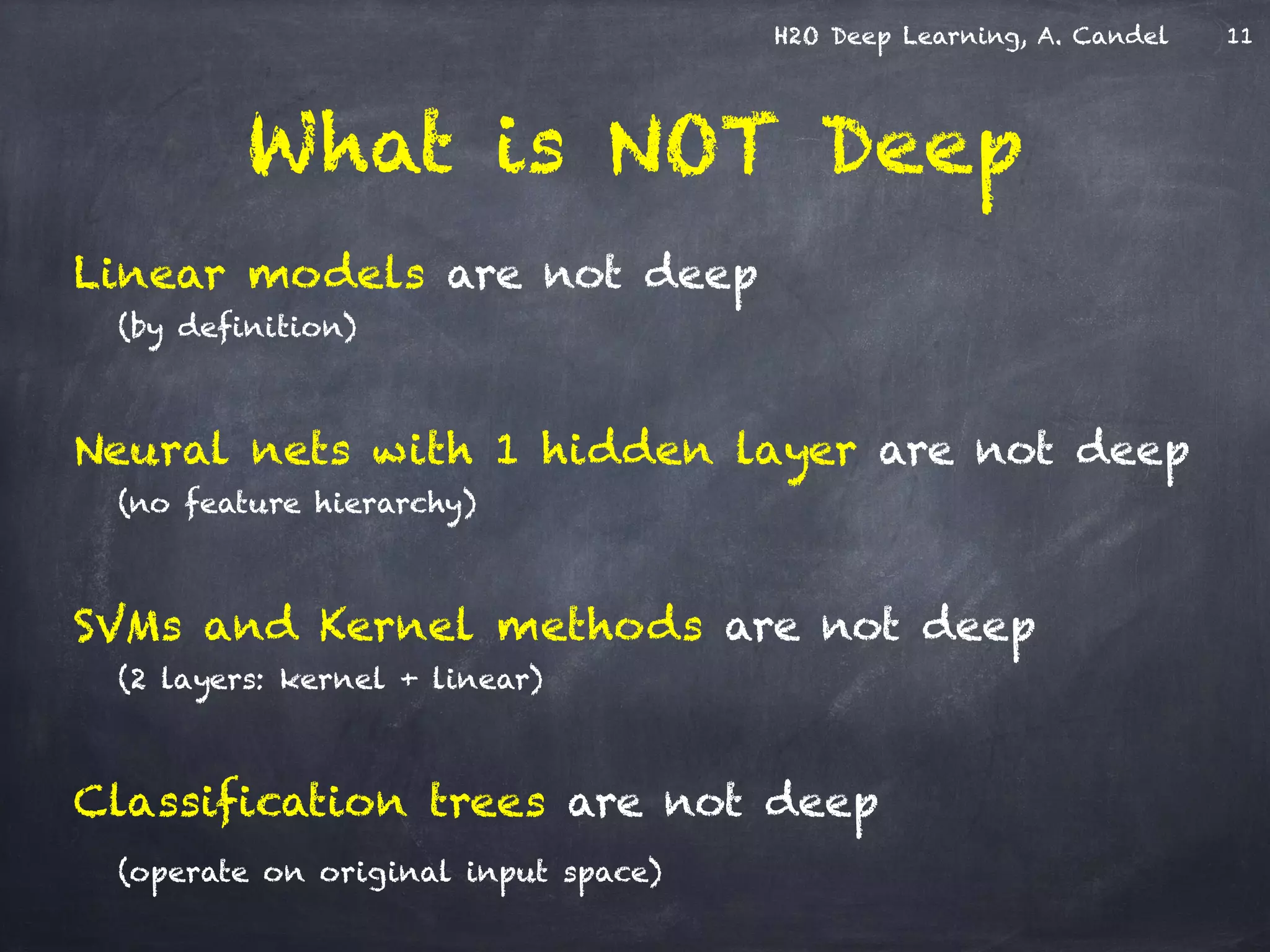 H2O Deep Learning, A. Candel
What is NOT Deep
Linear models are not deep
(by definition)
!
Neural nets with 1 hidden layer are not deep
(no feature hierarchy)
!
SVMs and Kernel methods are not deep
(2 layers: kernel + linear)
!
Classification trees are not deep
(operate on original input space)
11
 