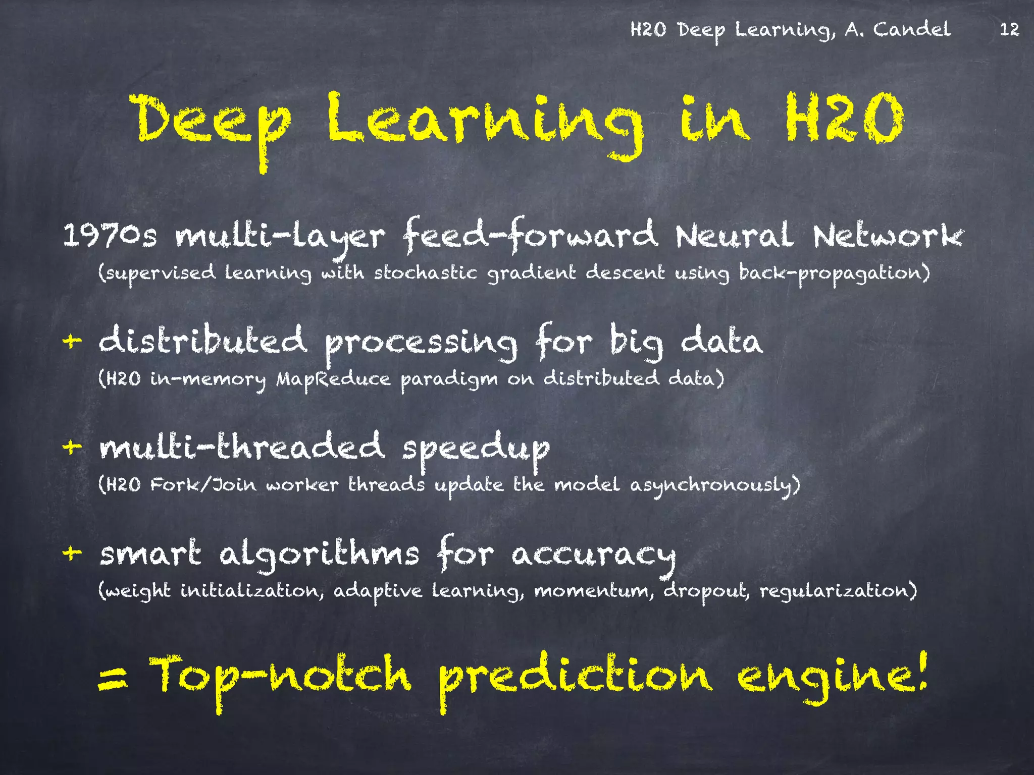 H2O Deep Learning, A. Candel
1970s multi-layer feed-forward Neural Network
(supervised learning with stochastic gradient descent using back-propagation)
!
+ distributed processing for big data
(H2O in-memory MapReduce paradigm on distributed data)
!
+ multi-threaded speedup
(H2O Fork/Join worker threads update the model asynchronously)
!
+ smart algorithms for accuracy
(weight initialization, adaptive learning, momentum, dropout, regularization)
!
= Top-notch prediction engine!
Deep Learning in H2O
12
 