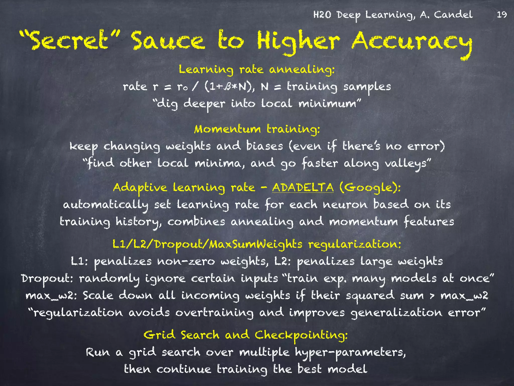 H2O Deep Learning, A. Candel
“Secret” Sauce to Higher Accuracy
Momentum training: 
keep changing weights and biases (even if there’s no error)  
“find other local minima, and go faster along valleys”
Adaptive learning rate - ADADELTA (Google): 
automatically set learning rate for each neuron based on its
training history, combines annealing and momentum features
Learning rate annealing: 
rate r = r0 / (1+ß*N), N = training samples
“dig deeper into local minimum”
Grid Search and Checkpointing: 
Run a grid search over multiple hyper-parameters,
then continue training the best model
L1/L2/Dropout/MaxSumWeights regularization: 
L1: penalizes non-zero weights, L2: penalizes large weights 
Dropout: randomly ignore certain inputs “train exp. many models at once”
max_w2: Scale down all incoming weights if their squared sum > max_w2
“regularization avoids overtraining and improves generalization error”
19
 