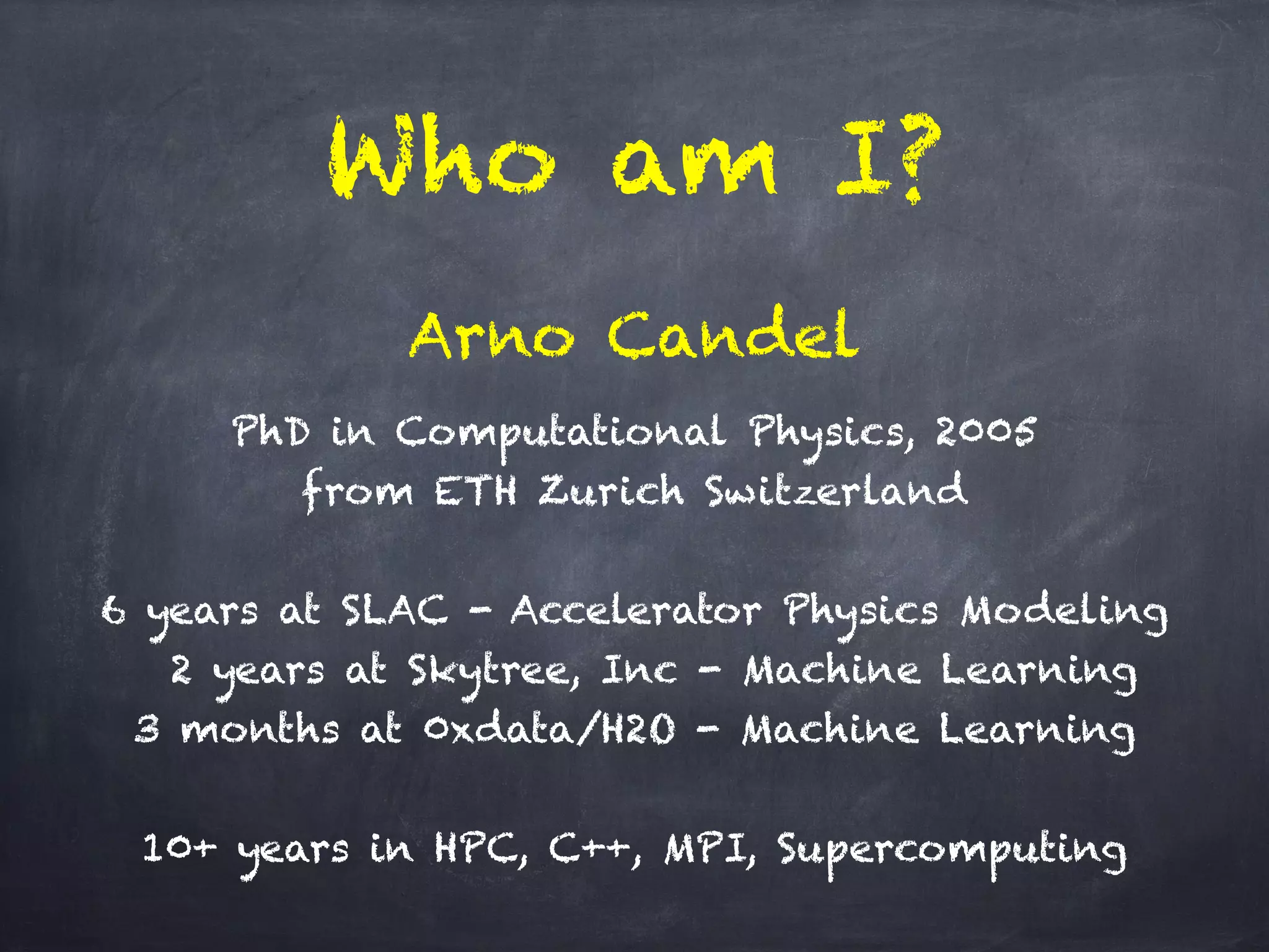 Who am I?
PhD in Computational Physics, 2005 
from ETH Zurich Switzerland
!
6 years at SLAC - Accelerator Physics Modeling
2 years at Skytree, Inc - Machine Learning
3 months at 0xdata/H2O - Machine Learning
!
10+ years in HPC, C++, MPI, Supercomputing
Arno Candel
 