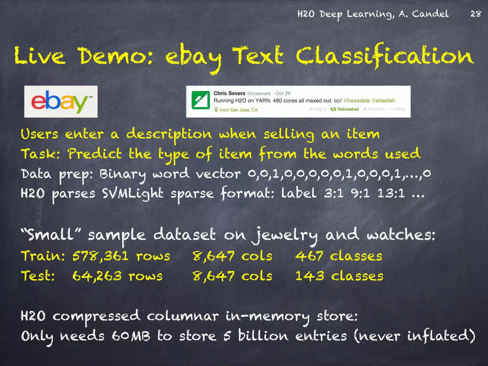 H2O Deep Learning, A. Candel
Live Demo: ebay Text Classification
Users enter a description when selling an item
Task: Predict the type of item from the words used
Data prep: Binary word vector 0,0,1,0,0,0,0,0,1,0,0,0,1,…,0
H2O parses SVMLight sparse format: label 3:1 9:1 13:1 …
!
“Small” sample dataset on jewelry and watches:
Train: 578,361 rows 8,647 cols 467 classes
Test: 64,263 rows 8,647 cols 143 classes
!
H2O compressed columnar in-memory store:
Only needs 60MB to store 5 billion entries (never inflated)
28
 