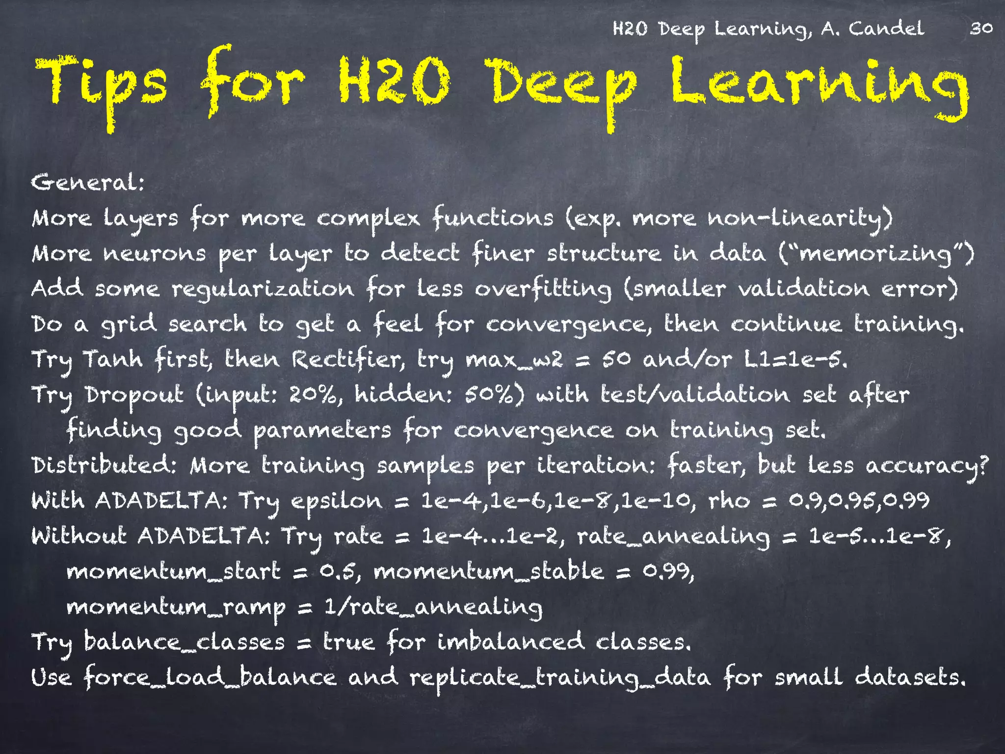 H2O Deep Learning, A. Candel
Tips for H2O Deep Learning
!
General:
More layers for more complex functions (exp. more non-linearity)
More neurons per layer to detect finer structure in data (“memorizing”)
Add some regularization for less overfitting (smaller validation error)
Do a grid search to get a feel for convergence, then continue training.
Try Tanh first, then Rectifier, try max_w2 = 50 and/or L1=1e-5.
Try Dropout (input: 20%, hidden: 50%) with test/validation set after
finding good parameters for convergence on training set.
Distributed: More training samples per iteration: faster, but less accuracy?
With ADADELTA: Try epsilon = 1e-4,1e-6,1e-8,1e-10, rho = 0.9,0.95,0.99
Without ADADELTA: Try rate = 1e-4…1e-2, rate_annealing = 1e-5…1e-8,
momentum_start = 0.5, momentum_stable = 0.99, 
momentum_ramp = 1/rate_annealing
Try balance_classes = true for imbalanced classes.
Use force_load_balance and replicate_training_data for small datasets.
30
 