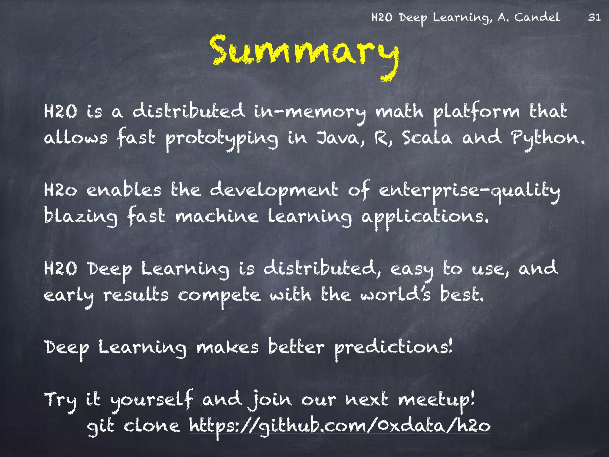 H2O Deep Learning, A. Candel
Summary
H2O is a distributed in-memory math platform that
allows fast prototyping in Java, R, Scala and Python.
!
H2o enables the development of enterprise-quality
blazing fast machine learning applications.
!
H2O Deep Learning is distributed, easy to use, and
early results compete with the world’s best.
!
Deep Learning makes better predictions!
!
Try it yourself and join our next meetup! 
git clone https://github.com/0xdata/h2o
31
 