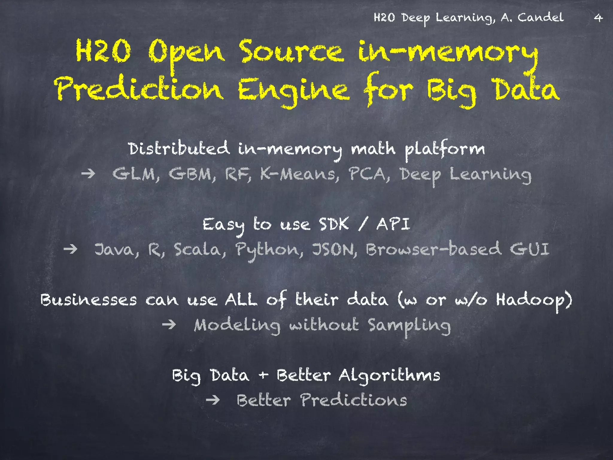 H2O Deep Learning, A. Candel
Distributed in-memory math platform  
➔ GLM, GBM, RF, K-Means, PCA, Deep Learning 
Easy to use SDK / API 
➔ Java, R, Scala, Python, JSON, Browser-based GUI
!
Businesses can use ALL of their data (w or w/o Hadoop) 
➔ Modeling without Sampling 
 
Big Data + Better Algorithms  
➔ Better Predictions
H2O Open Source in-memory 
Prediction Engine for Big Data
4
 