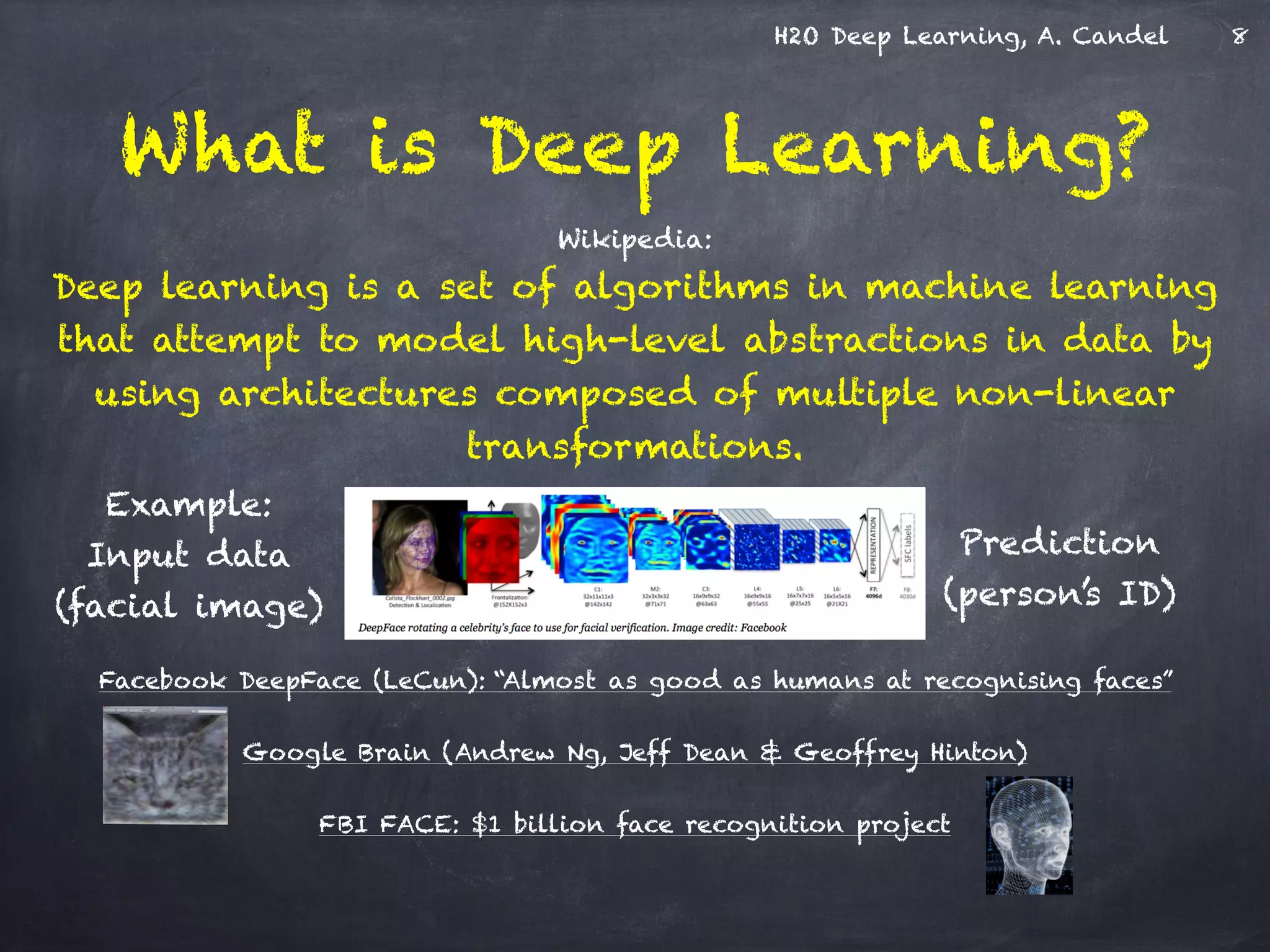 H2O Deep Learning, A. Candel
Wikipedia: 
Deep learning is a set of algorithms in machine learning
that attempt to model high-level abstractions in data by
using architectures composed of multiple non-linear
transformations.
!
!
!
!
!
Facebook DeepFace (LeCun): “Almost as good as humans at recognising faces”
!
Google Brain (Andrew Ng, Jeff Dean & Geoffrey Hinton)
!
FBI FACE: $1 billion face recognition project
What is Deep Learning?
Example:
Input data 
(facial image)
Prediction
(person’s ID)
8
 